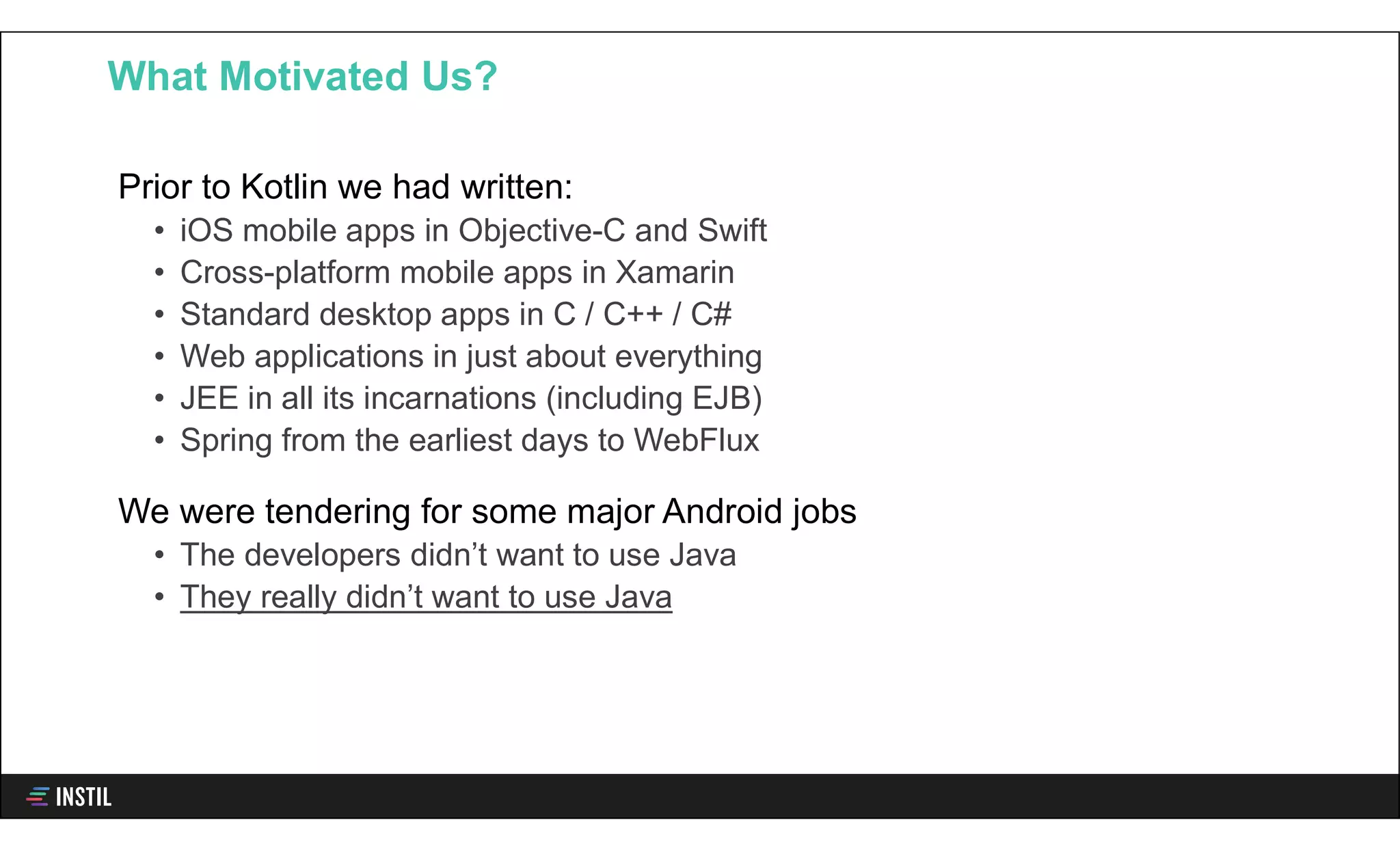 Prior to Kotlin we had written:
• iOS mobile apps in Objective-C and Swift
• Cross-platform mobile apps in Xamarin
• Standard desktop apps in C / C++ / C#
• Web applications in just about everything
• JEE in all its incarnations (including EJB)
• Spring from the earliest days to WebFlux
We were tendering for some major Android jobs
• The developers didn’t want to use Java
• They really didn’t want to use Java
What Motivated Us?
 