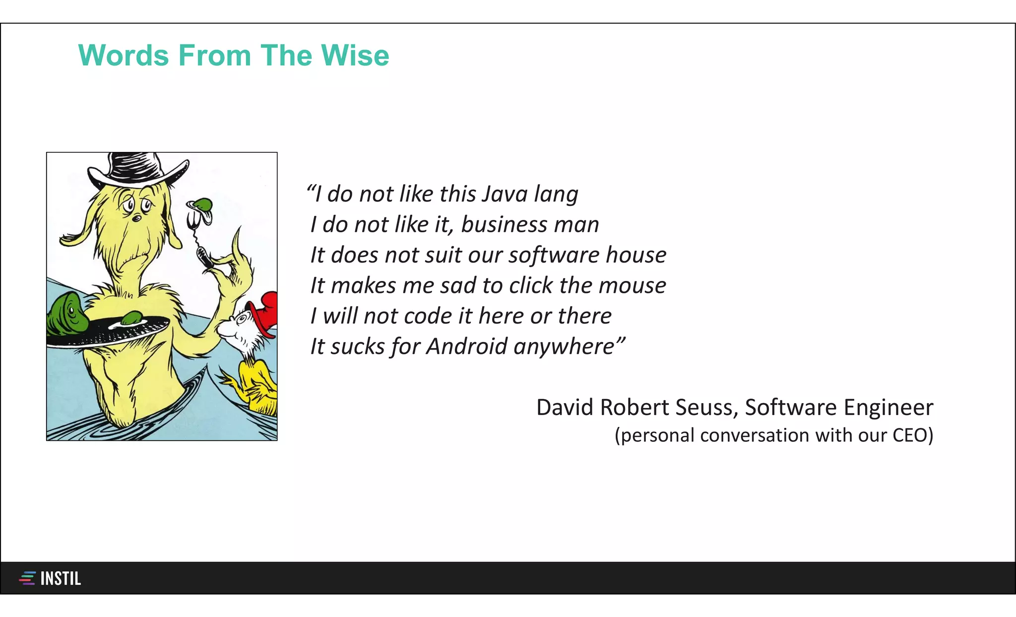 Words From The Wise
“I do not like this Java lang
I do not like it, business man
It does not suit our software house
It makes me sad to click the mouse
I will not code it here or there
It sucks for Android anywhere”
David Robert Seuss, Software Engineer
(personal conversation with our CEO)
 