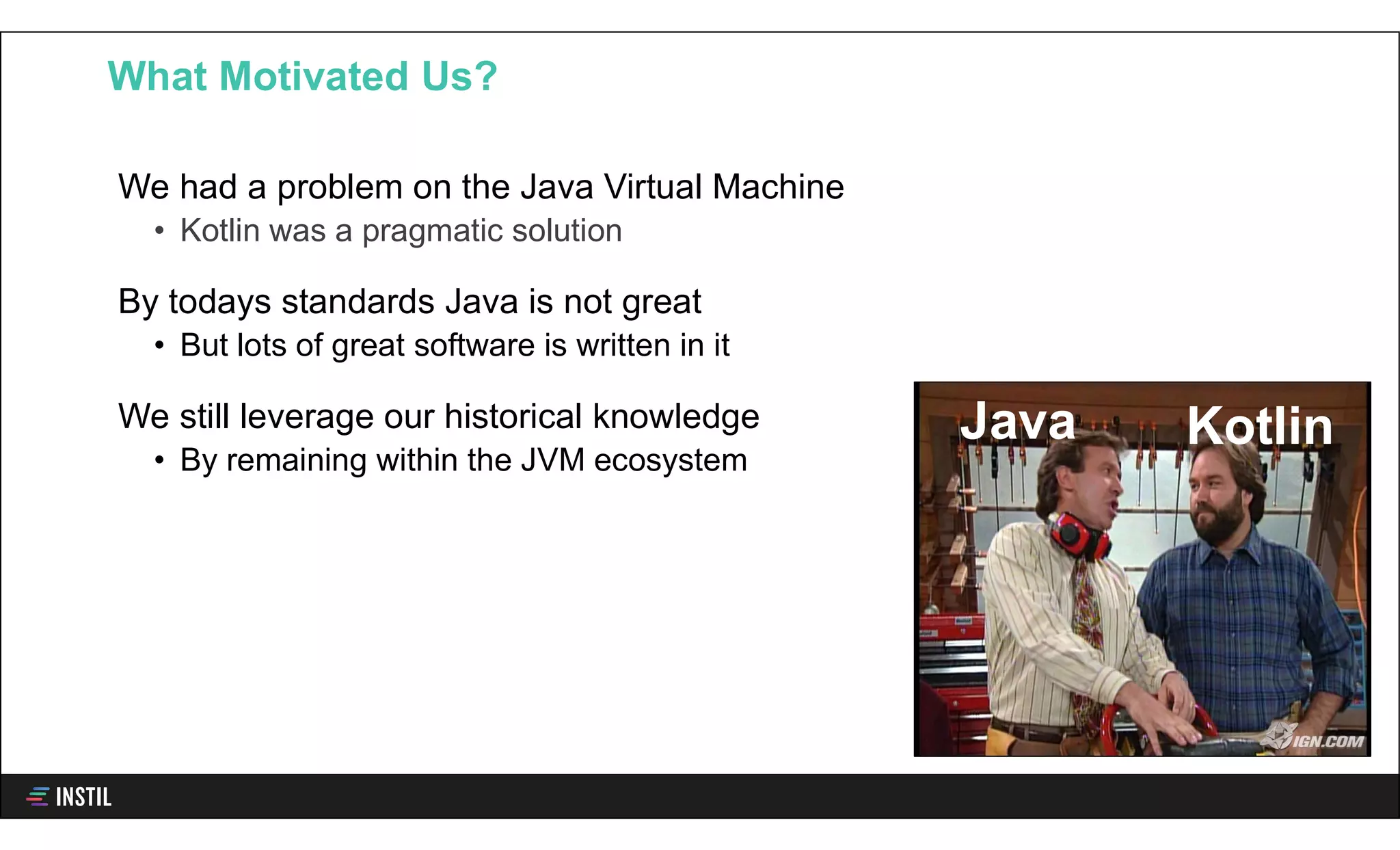 We had a problem on the Java Virtual Machine
• Kotlin was a pragmatic solution
By todays standards Java is not great
• But lots of great software is written in it
We still leverage our historical knowledge
• By remaining within the JVM ecosystem
What Motivated Us?
Java Kotlin
 