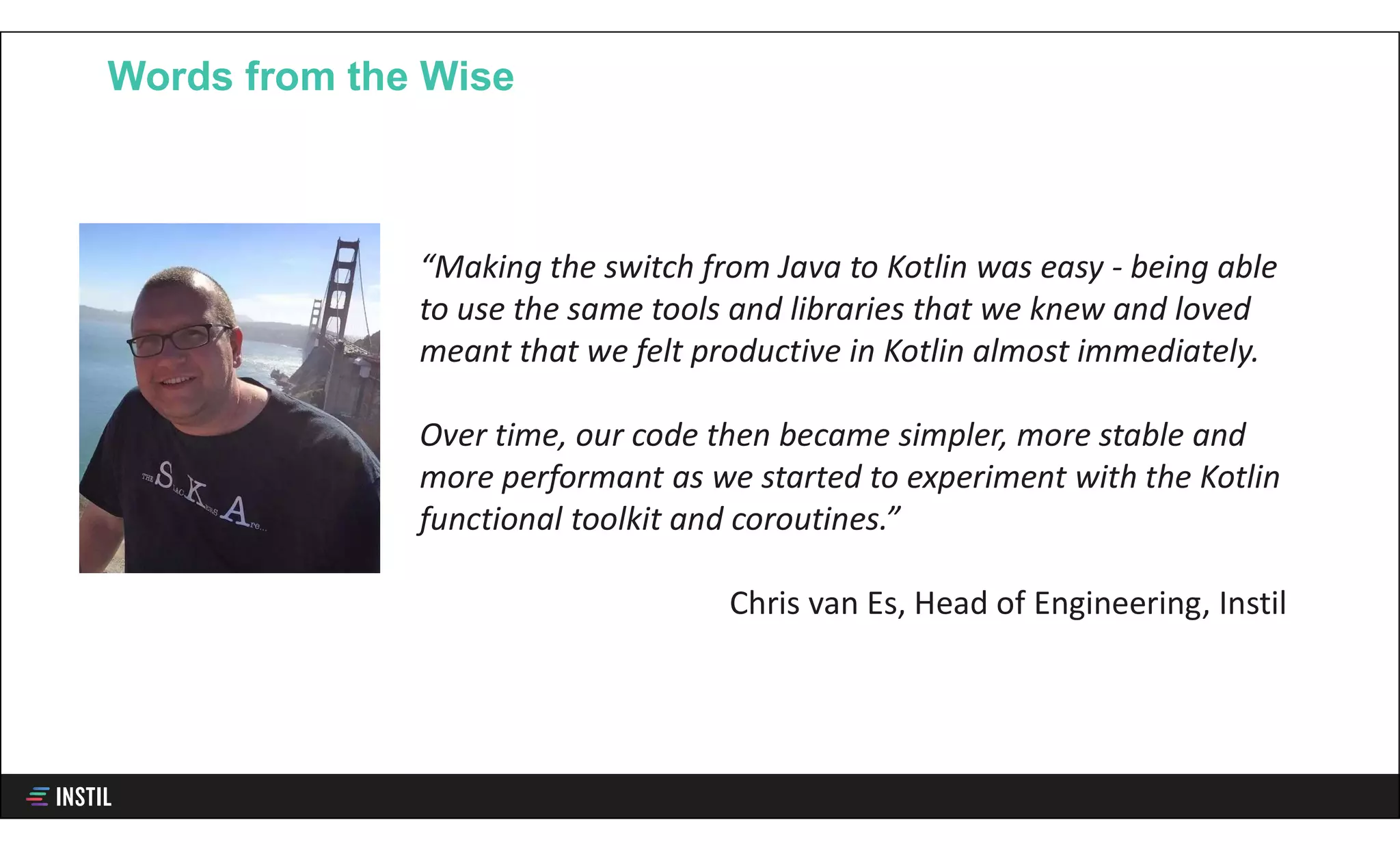 Words from the Wise
“Making the switch from Java to Kotlin was easy - being able
to use the same tools and libraries that we knew and loved
meant that we felt productive in Kotlin almost immediately.
Over time, our code then became simpler, more stable and
more performant as we started to experiment with the Kotlin
functional toolkit and coroutines.”
Chris van Es, Head of Engineering, Instil
 