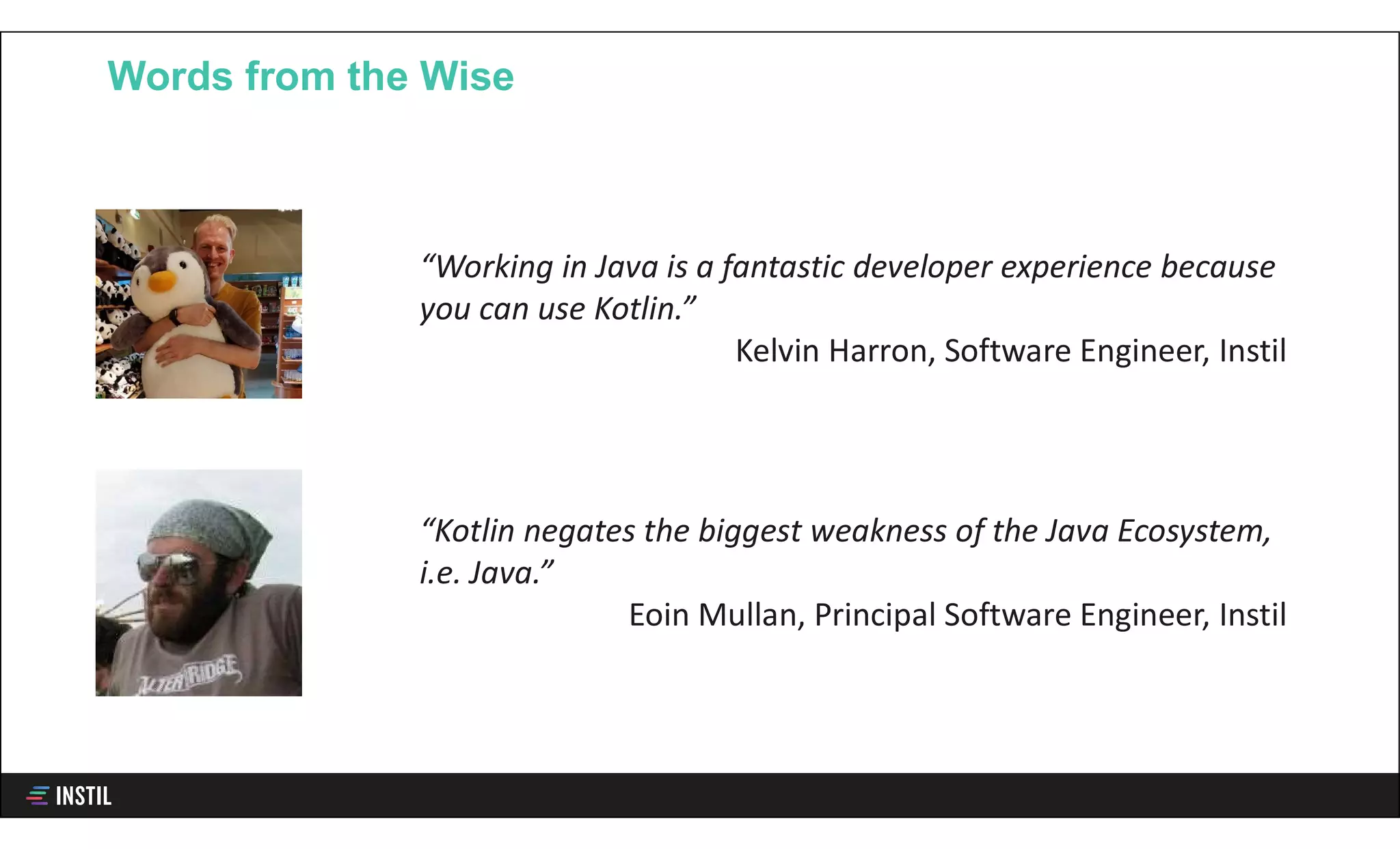 Words from the Wise
“Working in Java is a fantastic developer experience because
you can use Kotlin.”
Kelvin Harron, Software Engineer, Instil
“Kotlin negates the biggest weakness of the Java Ecosystem,
i.e. Java.”
Eoin Mullan, Principal Software Engineer, Instil
 