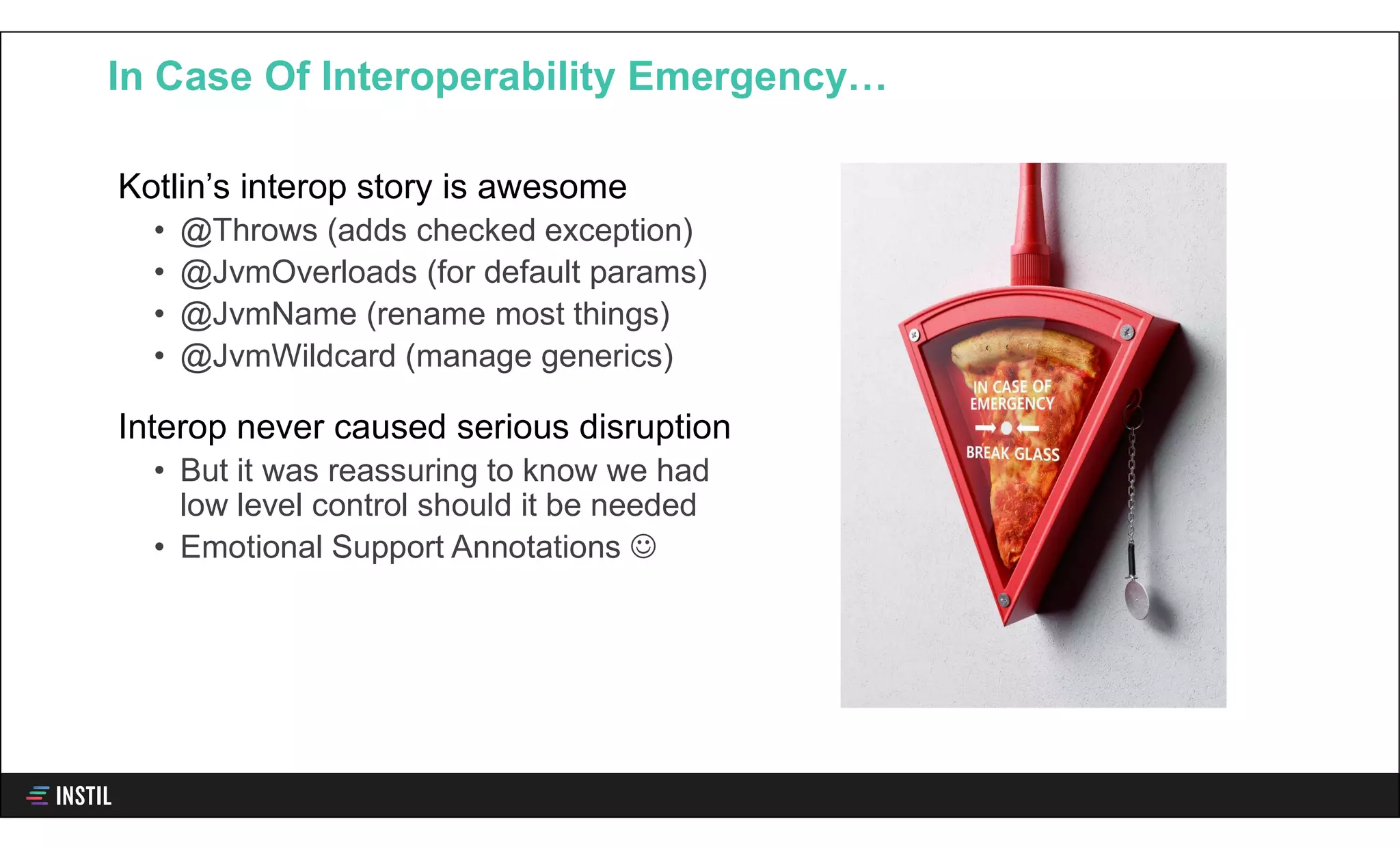 Kotlin’s interop story is awesome
• @Throws (adds checked exception)
• @JvmOverloads (for default params)
• @JvmName (rename most things)
• @JvmWildcard (manage generics)
Interop never caused serious disruption
• But it was reassuring to know we had
low level control should it be needed
• Emotional Support Annotations 
In Case Of Interoperability Emergency…
 