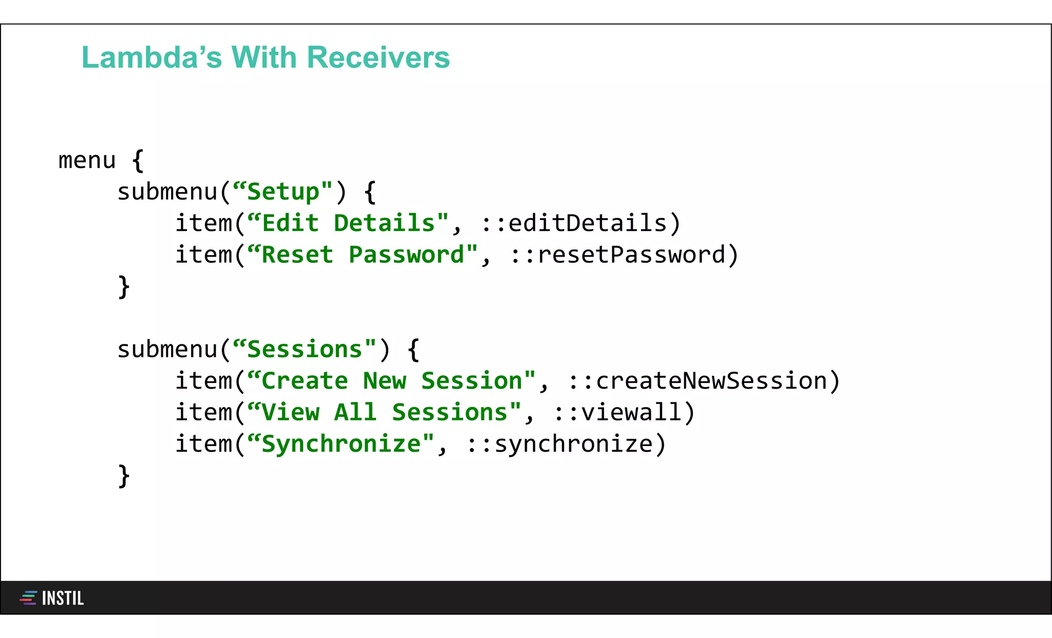 menu {
submenu(“Setup") {
item(“Edit Details", ::editDetails)
item(“Reset Password", ::resetPassword)
}
submenu(“Sessions") {
item(“Create New Session", ::createNewSession)
item(“View All Sessions", ::viewall)
item(“Synchronize", ::synchronize)
}
Lambda’s With Receivers
 