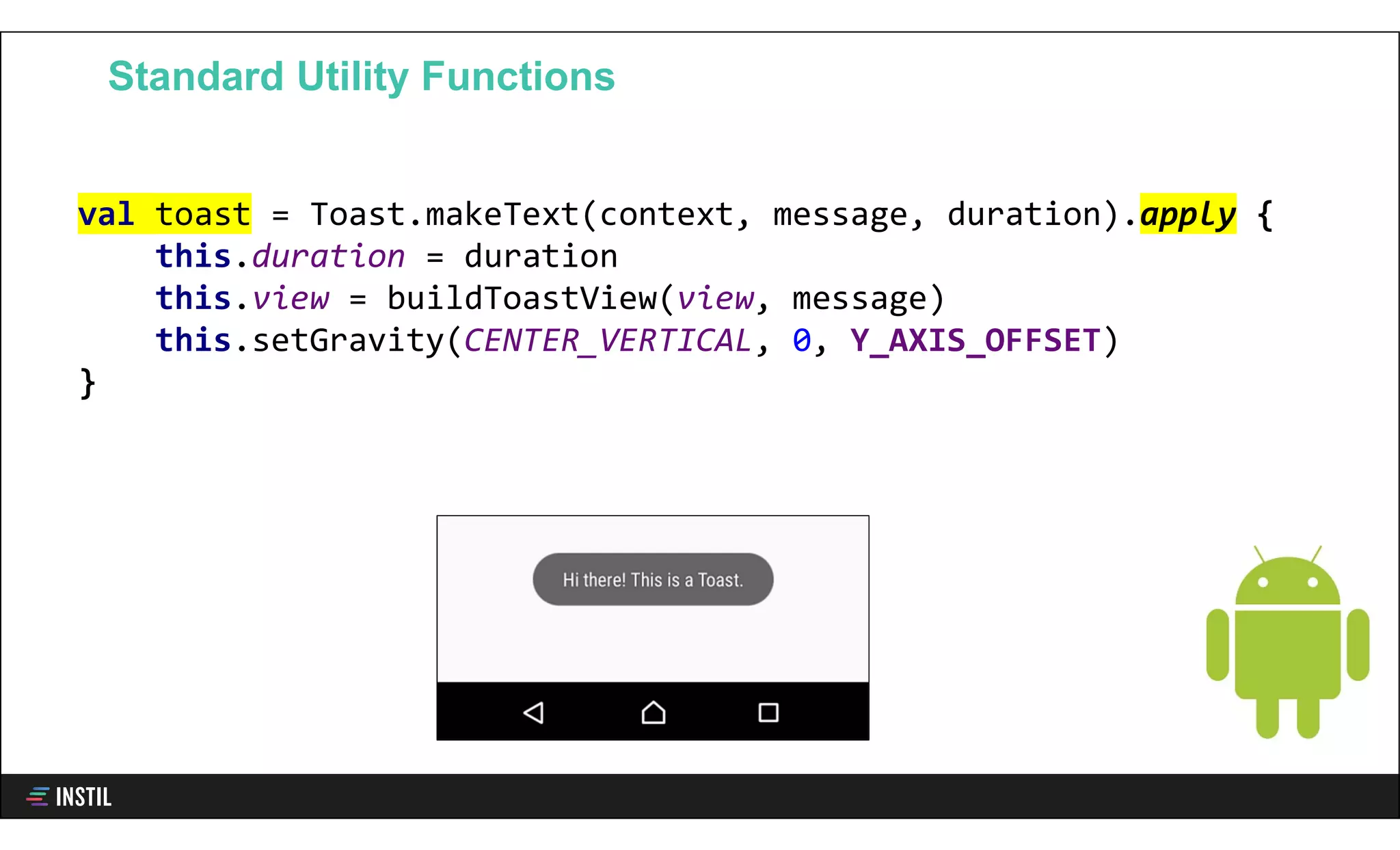 val toast = Toast.makeText(context, message, duration).apply {
this.duration = duration
this.view = buildToastView(view, message)
this.setGravity(CENTER_VERTICAL, 0, Y_AXIS_OFFSET)
}
Standard Utility Functions
 