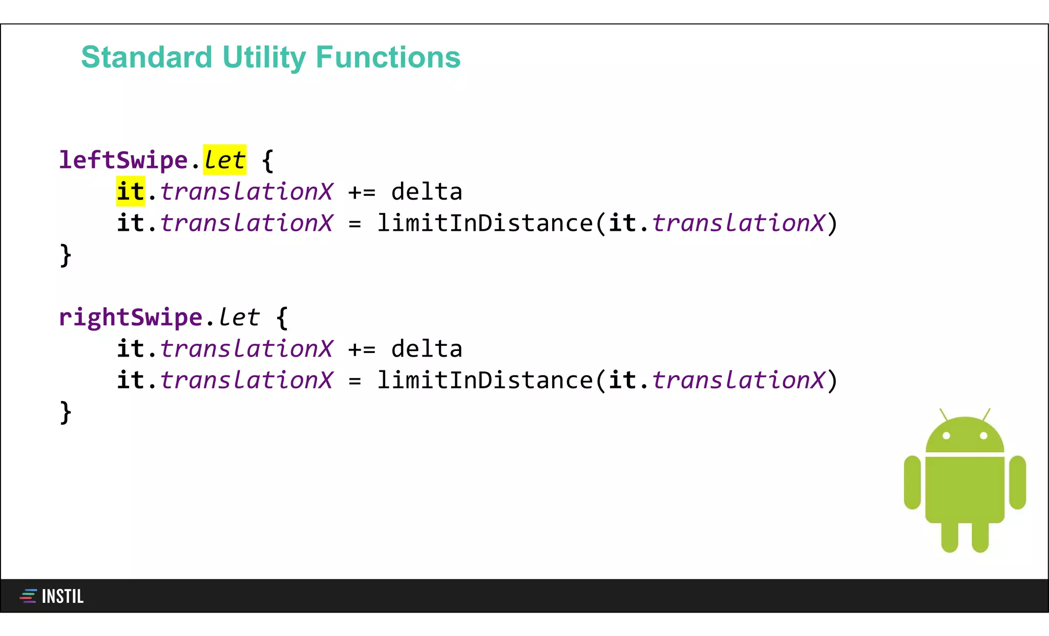 leftSwipe.let {
it.translationX += delta
it.translationX = limitInDistance(it.translationX)
}
rightSwipe.let {
it.translationX += delta
it.translationX = limitInDistance(it.translationX)
}
Standard Utility Functions
 