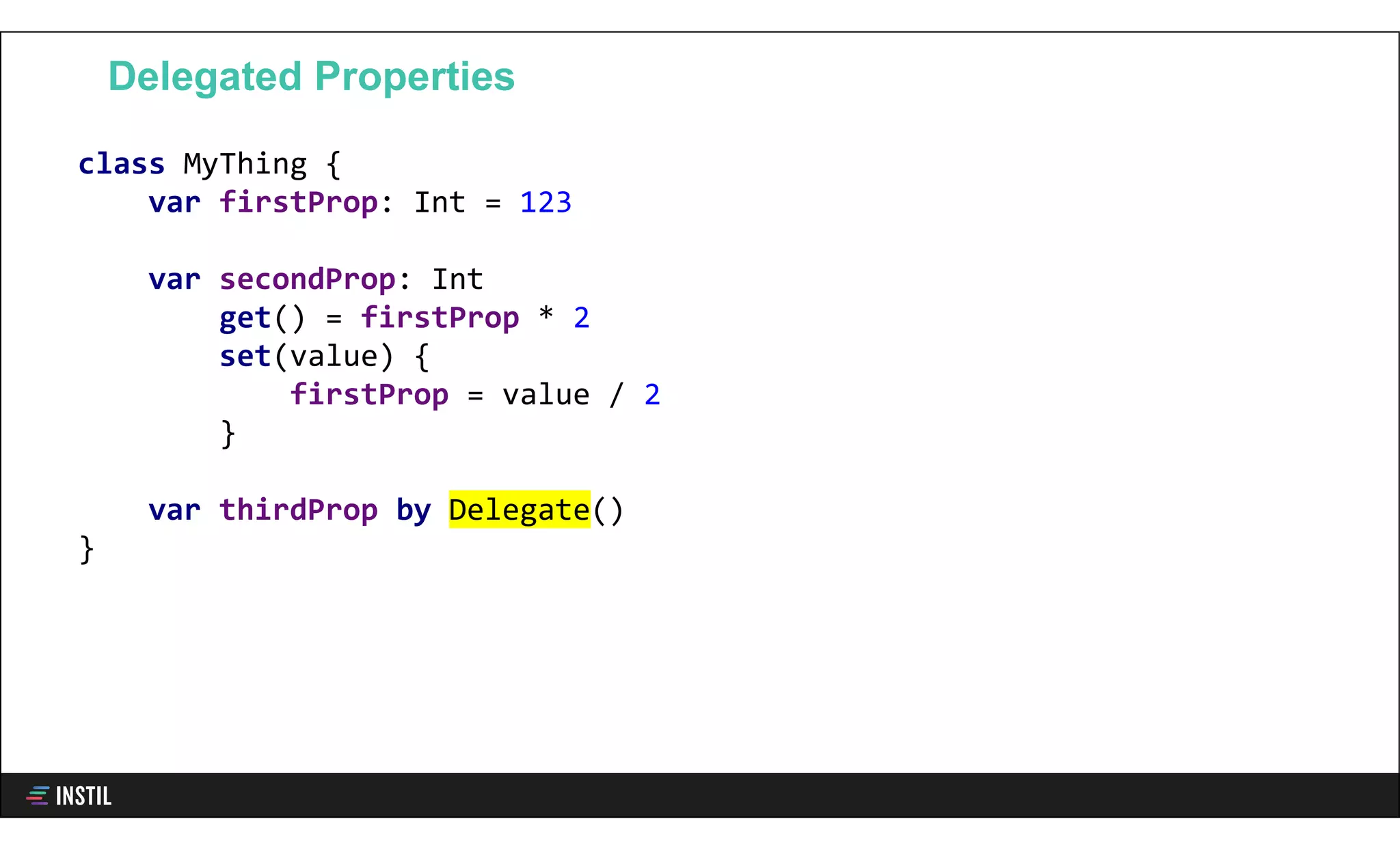 class MyThing {
var firstProp: Int = 123
var secondProp: Int
get() = firstProp * 2
set(value) {
firstProp = value / 2
}
var thirdProp by Delegate()
}
Delegated Properties
 