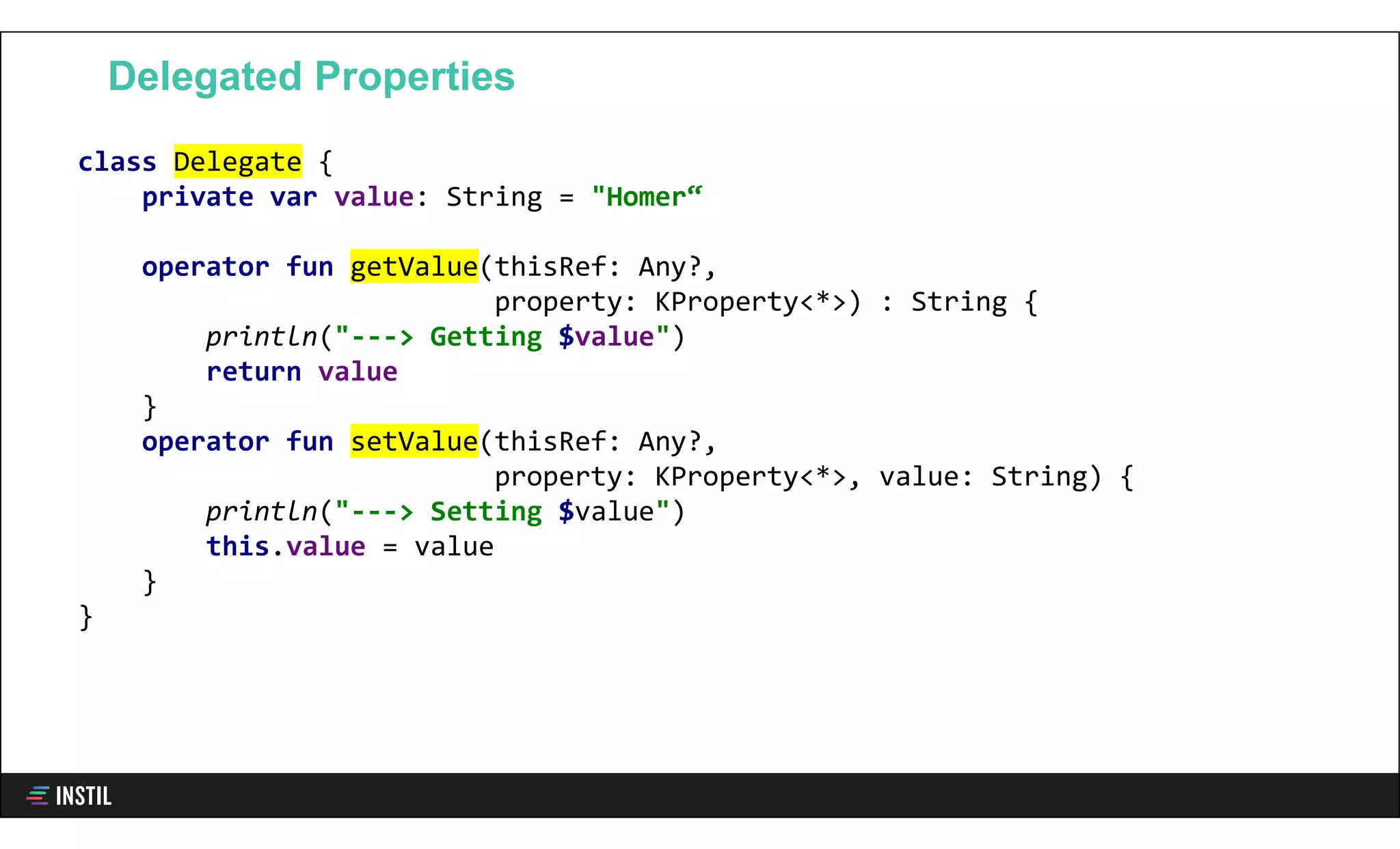 class Delegate {
private var value: String = "Homer“
operator fun getValue(thisRef: Any?,
property: KProperty<*>) : String {
println("---> Getting $value")
return value
}
operator fun setValue(thisRef: Any?,
property: KProperty<*>, value: String) {
println("---> Setting $value")
this.value = value
}
}
Delegated Properties
 