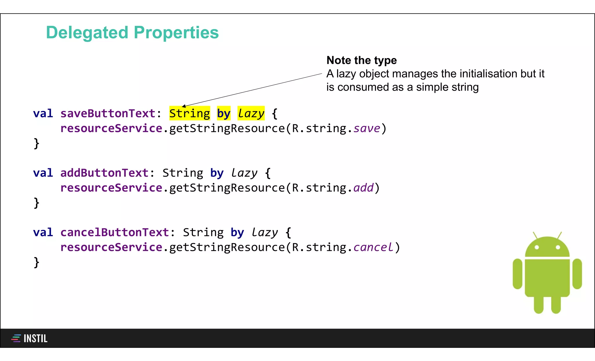 val saveButtonText: String by lazy {
resourceService.getStringResource(R.string.save)
}
val addButtonText: String by lazy {
resourceService.getStringResource(R.string.add)
}
val cancelButtonText: String by lazy {
resourceService.getStringResource(R.string.cancel)
}
Delegated Properties
Note the type
A lazy object manages the initialisation but it
is consumed as a simple string
 