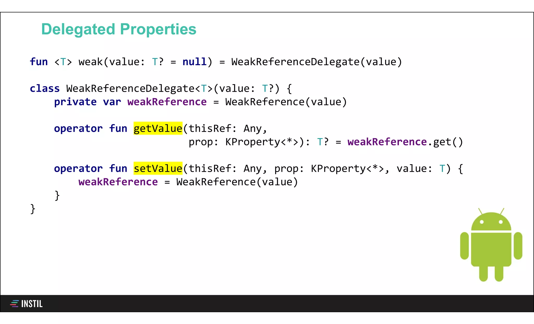 fun <T> weak(value: T? = null) = WeakReferenceDelegate(value)
class WeakReferenceDelegate<T>(value: T?) {
private var weakReference = WeakReference(value)
operator fun getValue(thisRef: Any,
prop: KProperty<*>): T? = weakReference.get()
operator fun setValue(thisRef: Any, prop: KProperty<*>, value: T) {
weakReference = WeakReference(value)
}
}
Delegated Properties
 