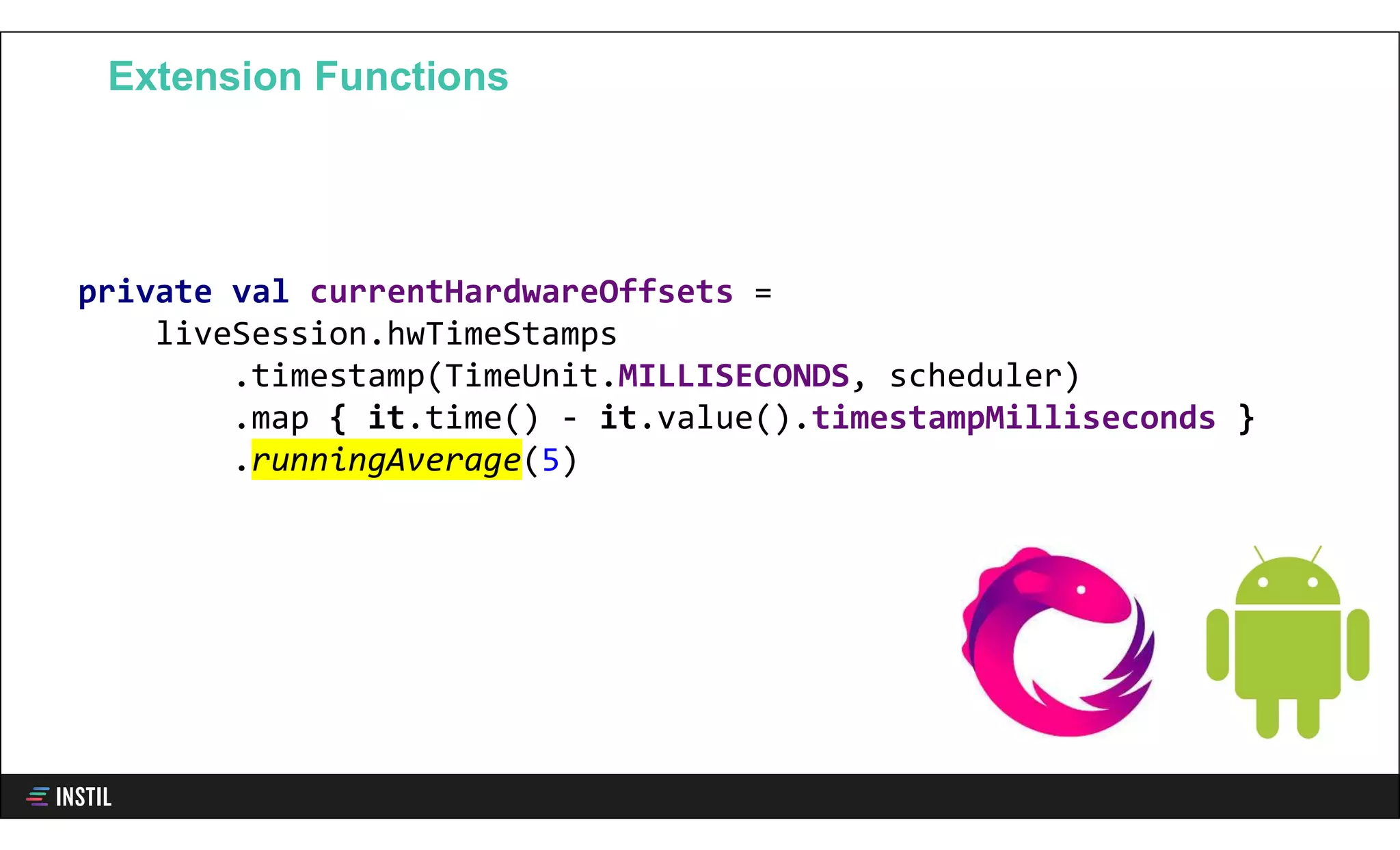 private val currentHardwareOffsets =
liveSession.hwTimeStamps
.timestamp(TimeUnit.MILLISECONDS, scheduler)
.map { it.time() - it.value().timestampMilliseconds }
.runningAverage(5)
Extension Functions
 