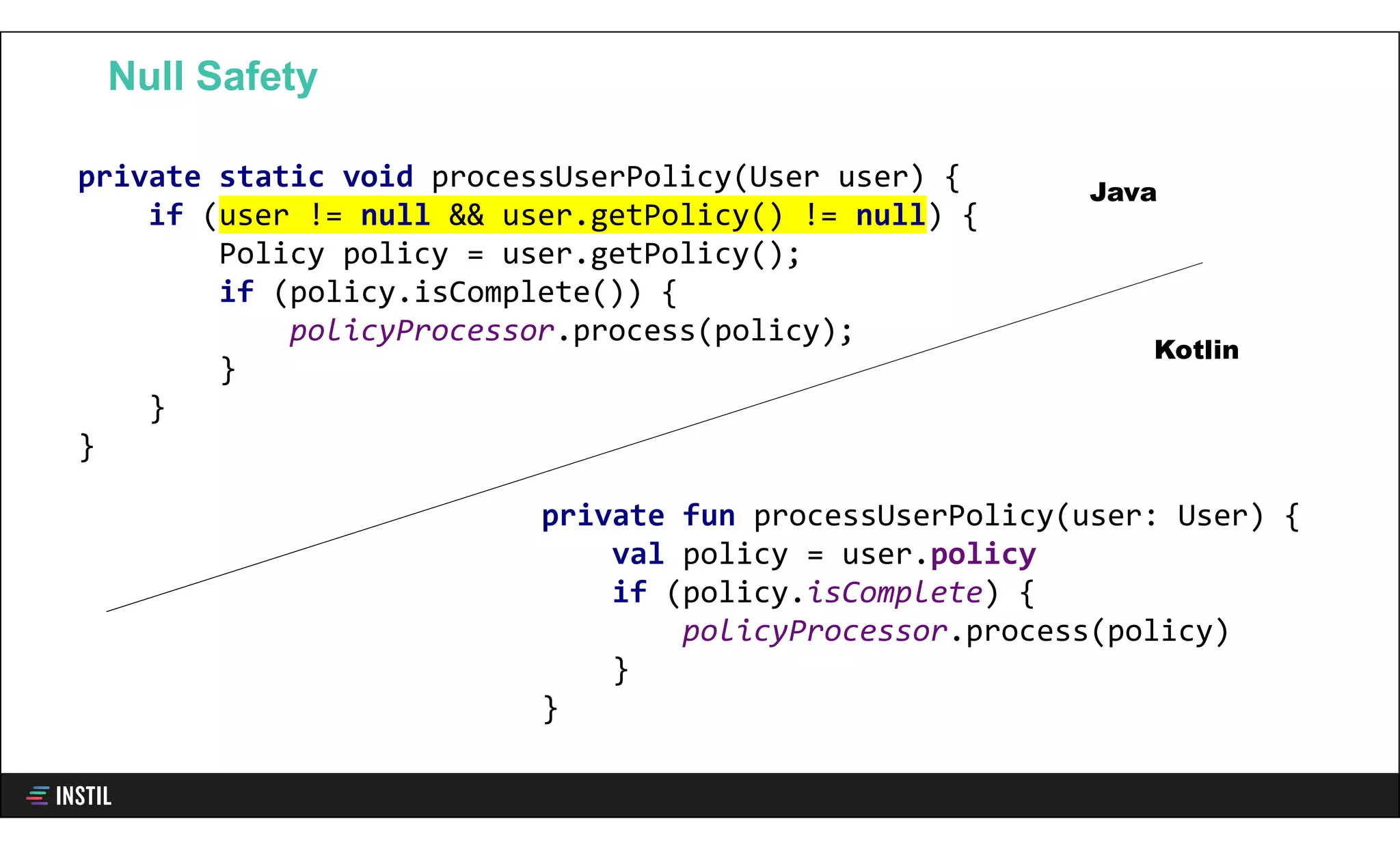 Null Safety
private fun processUserPolicy(user: User) {
val policy = user.policy
if (policy.isComplete) {
policyProcessor.process(policy)
}
}
private static void processUserPolicy(User user) {
if (user != null && user.getPolicy() != null) {
Policy policy = user.getPolicy();
if (policy.isComplete()) {
policyProcessor.process(policy);
}
}
}
Java
Kotlin
 