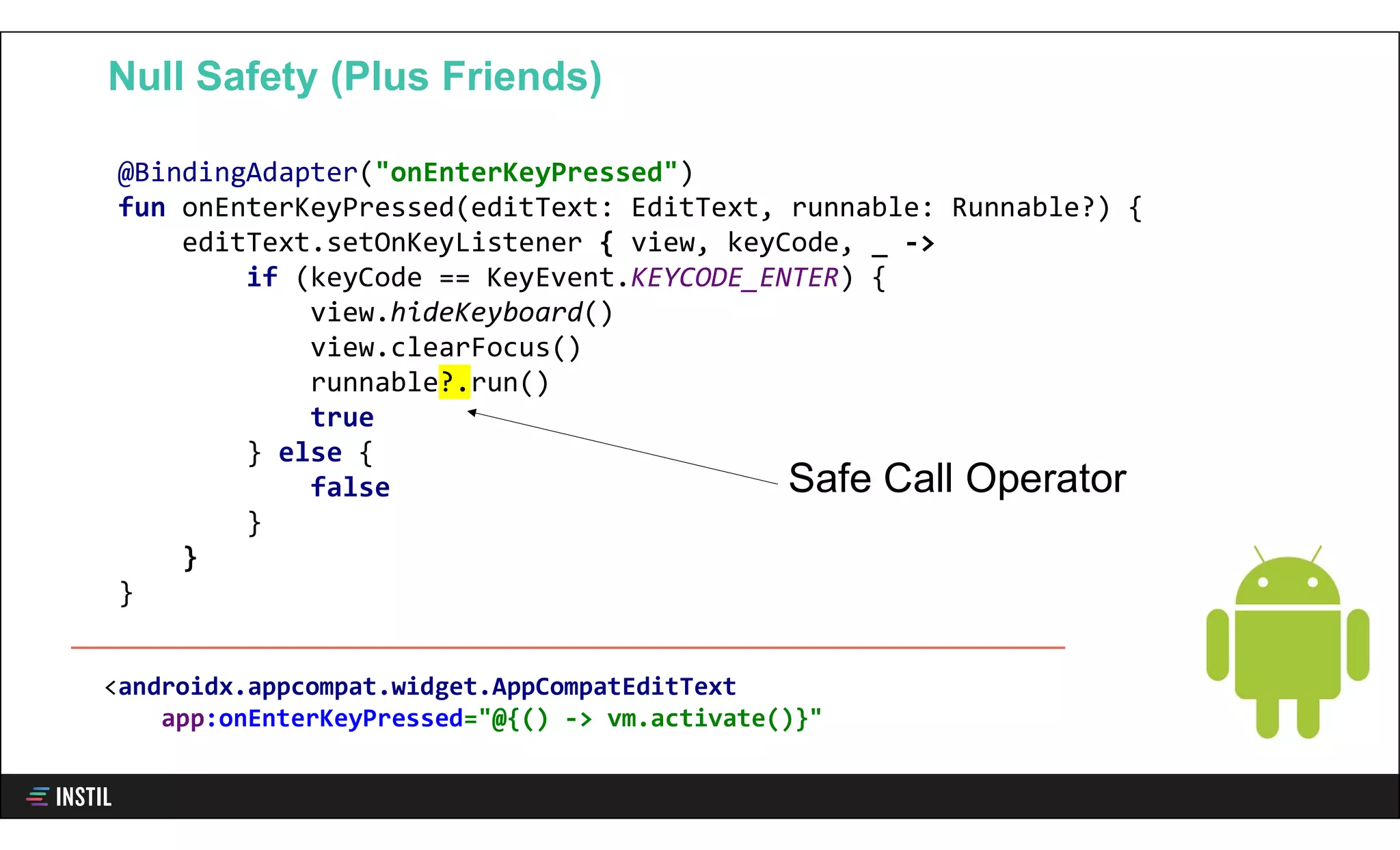 @BindingAdapter("onEnterKeyPressed")
fun onEnterKeyPressed(editText: EditText, runnable: Runnable?) {
editText.setOnKeyListener { view, keyCode, _ ->
if (keyCode == KeyEvent.KEYCODE_ENTER) {
view.hideKeyboard()
view.clearFocus()
runnable?.run()
true
} else {
false
}
}
}
Null Safety (Plus Friends)
Safe Call Operator
<androidx.appcompat.widget.AppCompatEditText
app:onEnterKeyPressed="@{() -> vm.activate()}"
 