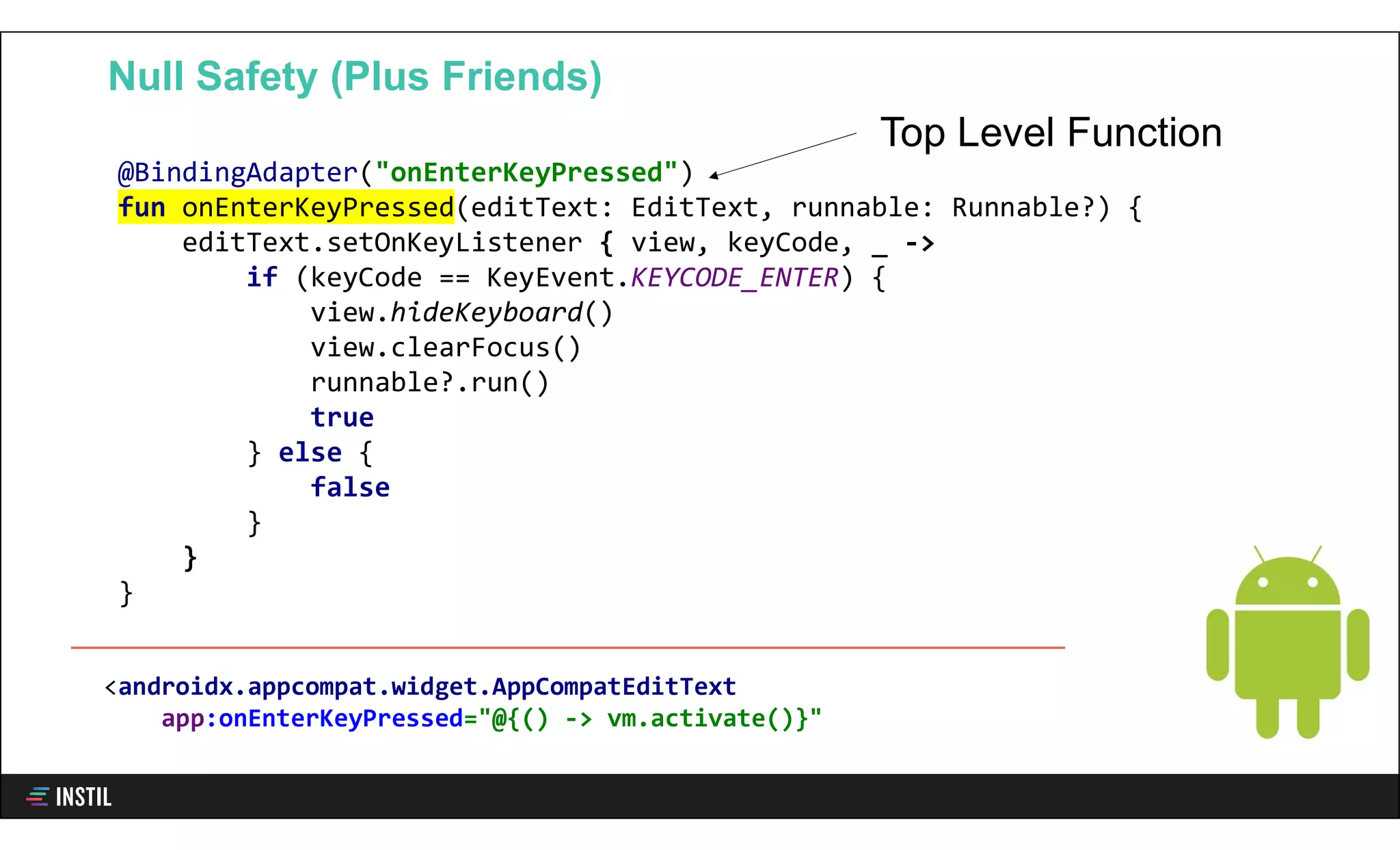 @BindingAdapter("onEnterKeyPressed")
fun onEnterKeyPressed(editText: EditText, runnable: Runnable?) {
editText.setOnKeyListener { view, keyCode, _ ->
if (keyCode == KeyEvent.KEYCODE_ENTER) {
view.hideKeyboard()
view.clearFocus()
runnable?.run()
true
} else {
false
}
}
}
Null Safety (Plus Friends)
Top Level Function
<androidx.appcompat.widget.AppCompatEditText
app:onEnterKeyPressed="@{() -> vm.activate()}"
 