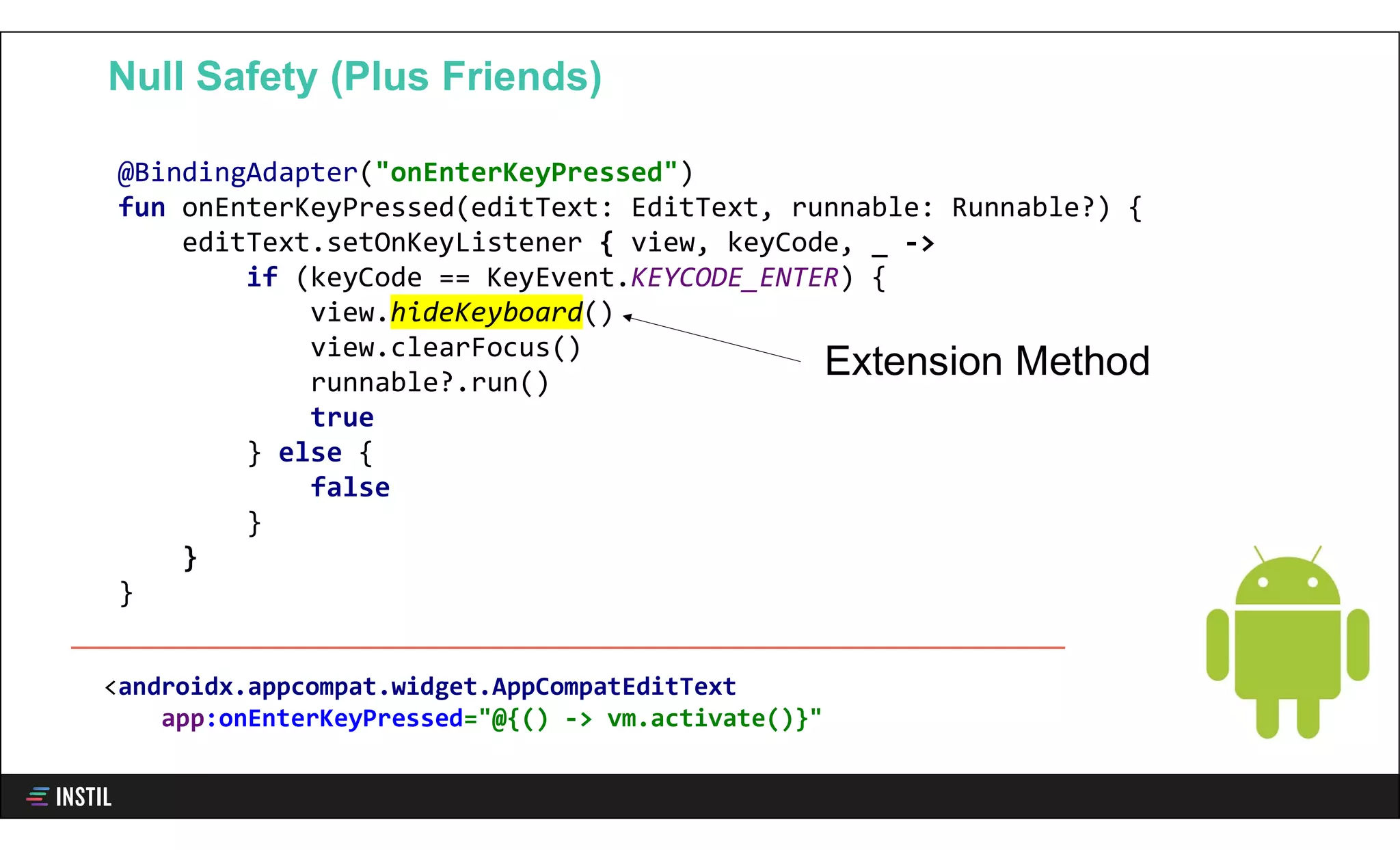 @BindingAdapter("onEnterKeyPressed")
fun onEnterKeyPressed(editText: EditText, runnable: Runnable?) {
editText.setOnKeyListener { view, keyCode, _ ->
if (keyCode == KeyEvent.KEYCODE_ENTER) {
view.hideKeyboard()
view.clearFocus()
runnable?.run()
true
} else {
false
}
}
}
Null Safety (Plus Friends)
<androidx.appcompat.widget.AppCompatEditText
app:onEnterKeyPressed="@{() -> vm.activate()}"
Extension Method
 