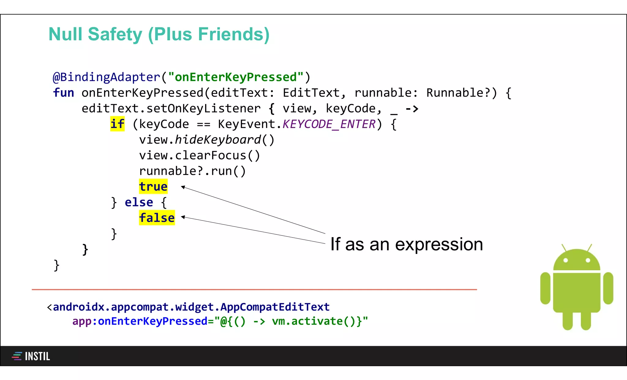 @BindingAdapter("onEnterKeyPressed")
fun onEnterKeyPressed(editText: EditText, runnable: Runnable?) {
editText.setOnKeyListener { view, keyCode, _ ->
if (keyCode == KeyEvent.KEYCODE_ENTER) {
view.hideKeyboard()
view.clearFocus()
runnable?.run()
true
} else {
false
}
}
}
Null Safety (Plus Friends)
If as an expression
<androidx.appcompat.widget.AppCompatEditText
app:onEnterKeyPressed="@{() -> vm.activate()}"
 