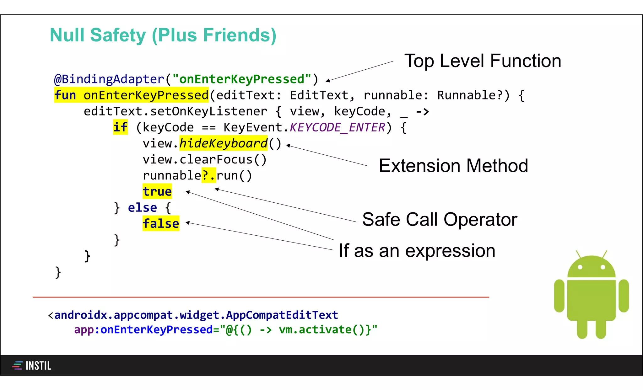 @BindingAdapter("onEnterKeyPressed")
fun onEnterKeyPressed(editText: EditText, runnable: Runnable?) {
editText.setOnKeyListener { view, keyCode, _ ->
if (keyCode == KeyEvent.KEYCODE_ENTER) {
view.hideKeyboard()
view.clearFocus()
runnable?.run()
true
} else {
false
}
}
}
Null Safety (Plus Friends)
If as an expression
<androidx.appcompat.widget.AppCompatEditText
app:onEnterKeyPressed="@{() -> vm.activate()}"
Extension Method
Top Level Function
Safe Call Operator
 
