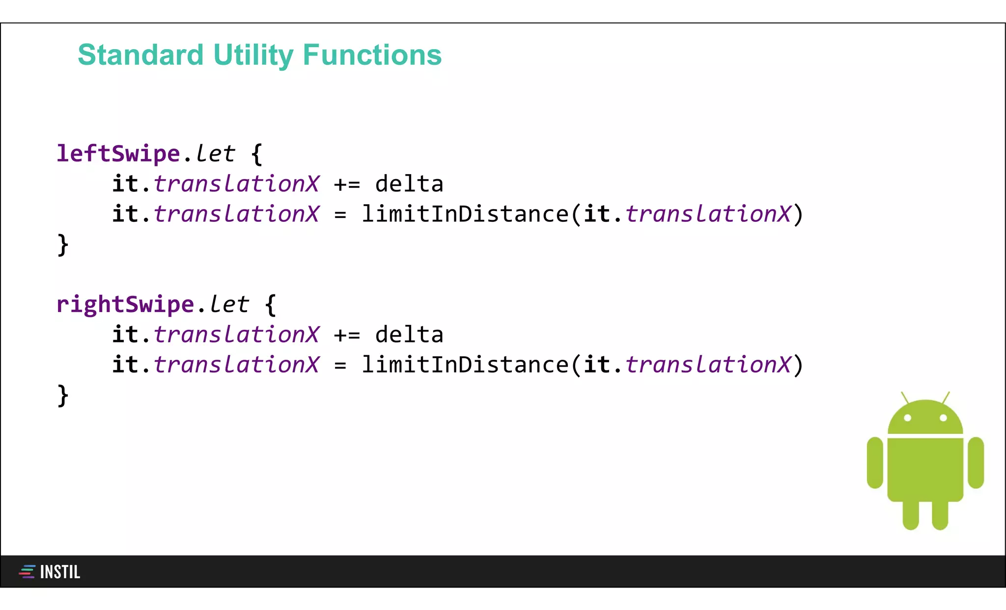 leftSwipe.let {
it.translationX += delta
it.translationX = limitInDistance(it.translationX)
}
rightSwipe.let {
it.translationX += delta
it.translationX = limitInDistance(it.translationX)
}
Standard Utility Functions
 