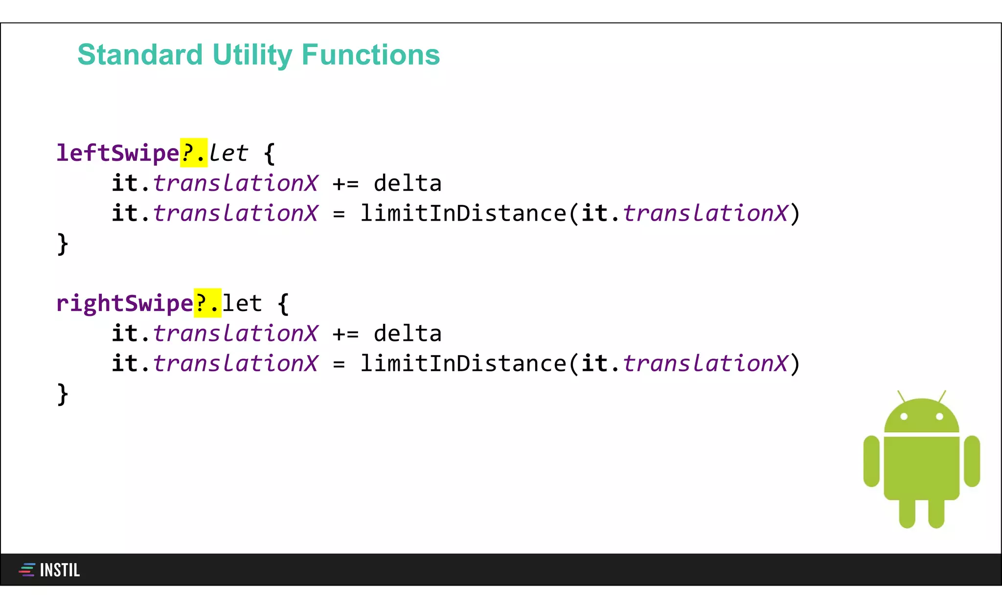 leftSwipe?.let {
it.translationX += delta
it.translationX = limitInDistance(it.translationX)
}
rightSwipe?.let {
it.translationX += delta
it.translationX = limitInDistance(it.translationX)
}
Standard Utility Functions
 