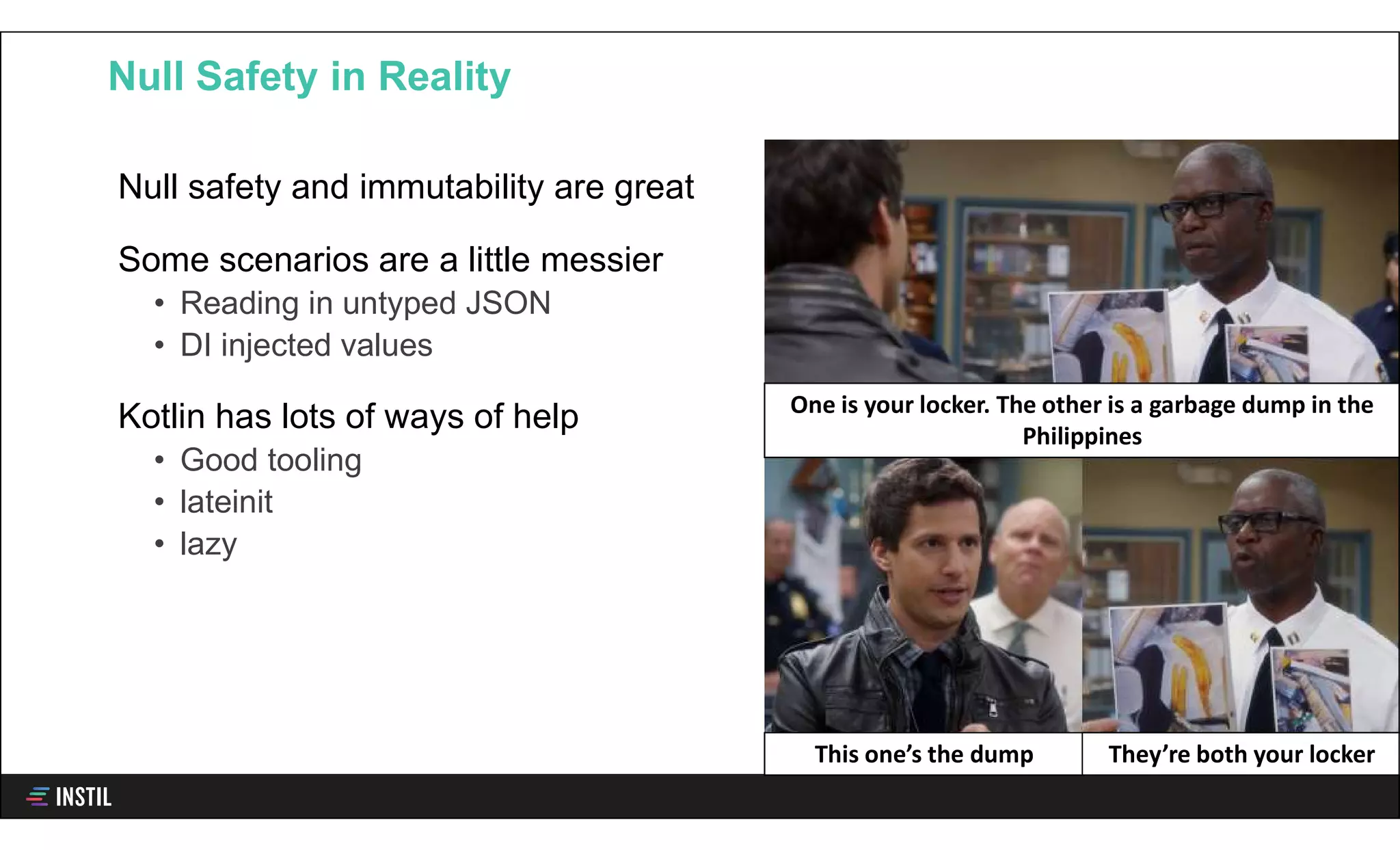 Null safety and immutability are great
Some scenarios are a little messier
• Reading in untyped JSON
• DI injected values
Kotlin has lots of ways of help
• Good tooling
• lateinit
• lazy
Null Safety in Reality
One is your locker. The other is a garbage dump in the
Philippines
This one’s the dump They’re both your locker
 