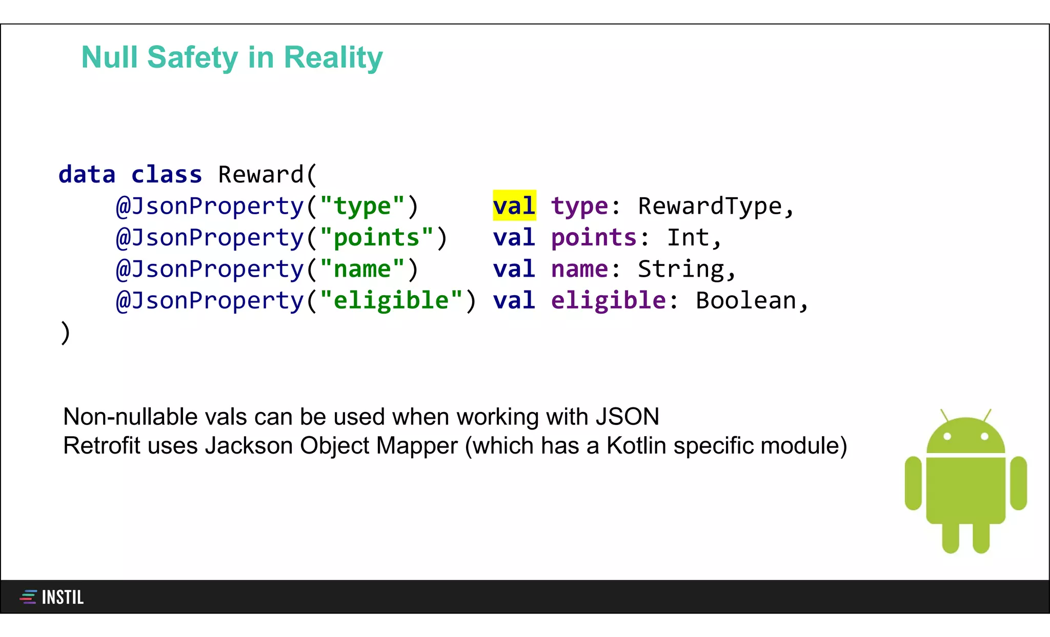 data class Reward(
@JsonProperty("type") val type: RewardType,
@JsonProperty("points") val points: Int,
@JsonProperty("name") val name: String,
@JsonProperty("eligible") val eligible: Boolean,
)
Null Safety in Reality
Non-nullable vals can be used when working with JSON
Retrofit uses Jackson Object Mapper (which has a Kotlin specific module)
 