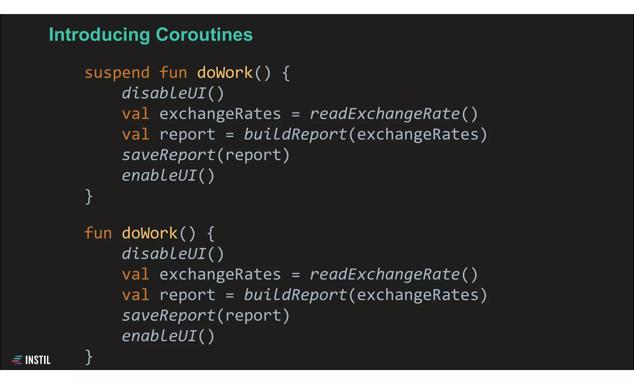 Introducing Coroutines
suspend fun doWork() {
disableUI()
val exchangeRates = readExchangeRate()
val report = buildReport(exchangeRates)
saveReport(report)
enableUI()
}
fun doWork() {
disableUI()
val exchangeRates = readExchangeRate()
val report = buildReport(exchangeRates)
saveReport(report)
enableUI()
}
 