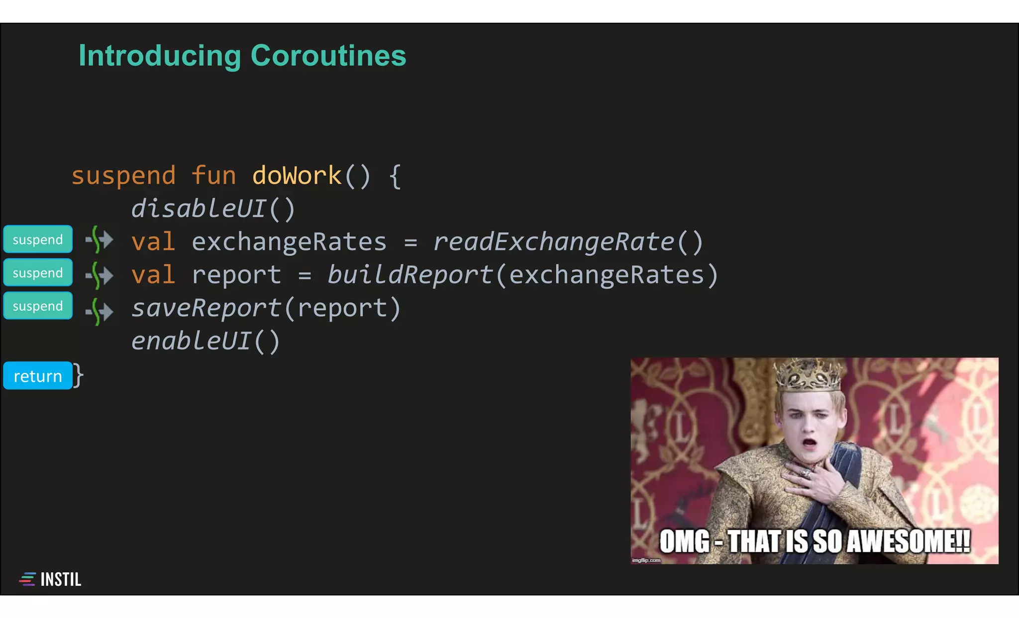 Introducing Coroutines
suspend fun doWork() {
disableUI()
val exchangeRates = readExchangeRate()
val report = buildReport(exchangeRates)
saveReport(report)
enableUI()
}
suspend
suspend
suspend
return
 