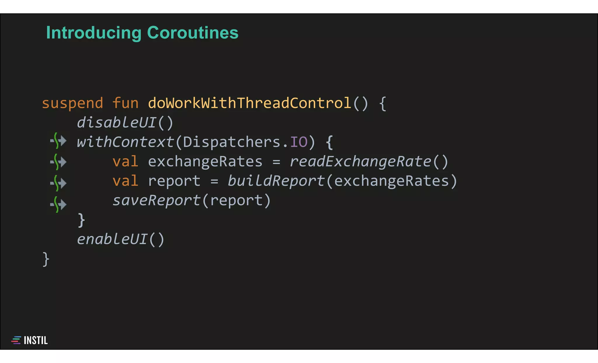 Introducing Coroutines
suspend fun doWorkWithThreadControl() {
disableUI()
withContext(Dispatchers.IO) {
val exchangeRates = readExchangeRate()
val report = buildReport(exchangeRates)
saveReport(report)
}
enableUI()
}
 