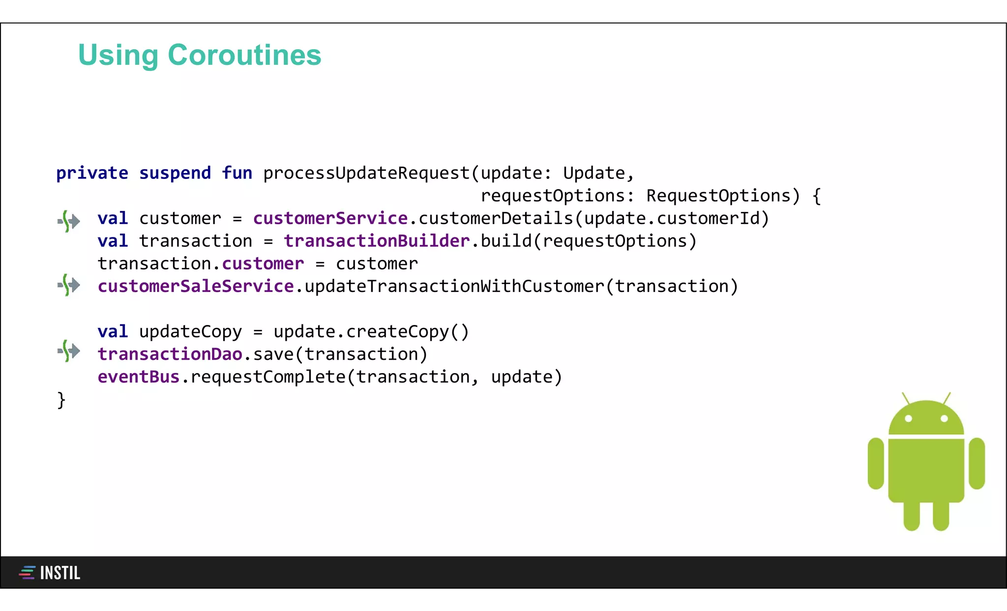 private suspend fun processUpdateRequest(update: Update,
requestOptions: RequestOptions) {
val customer = customerService.customerDetails(update.customerId)
val transaction = transactionBuilder.build(requestOptions)
transaction.customer = customer
customerSaleService.updateTransactionWithCustomer(transaction)
val updateCopy = update.createCopy()
transactionDao.save(transaction)
eventBus.requestComplete(transaction, update)
}
Using Coroutines
 