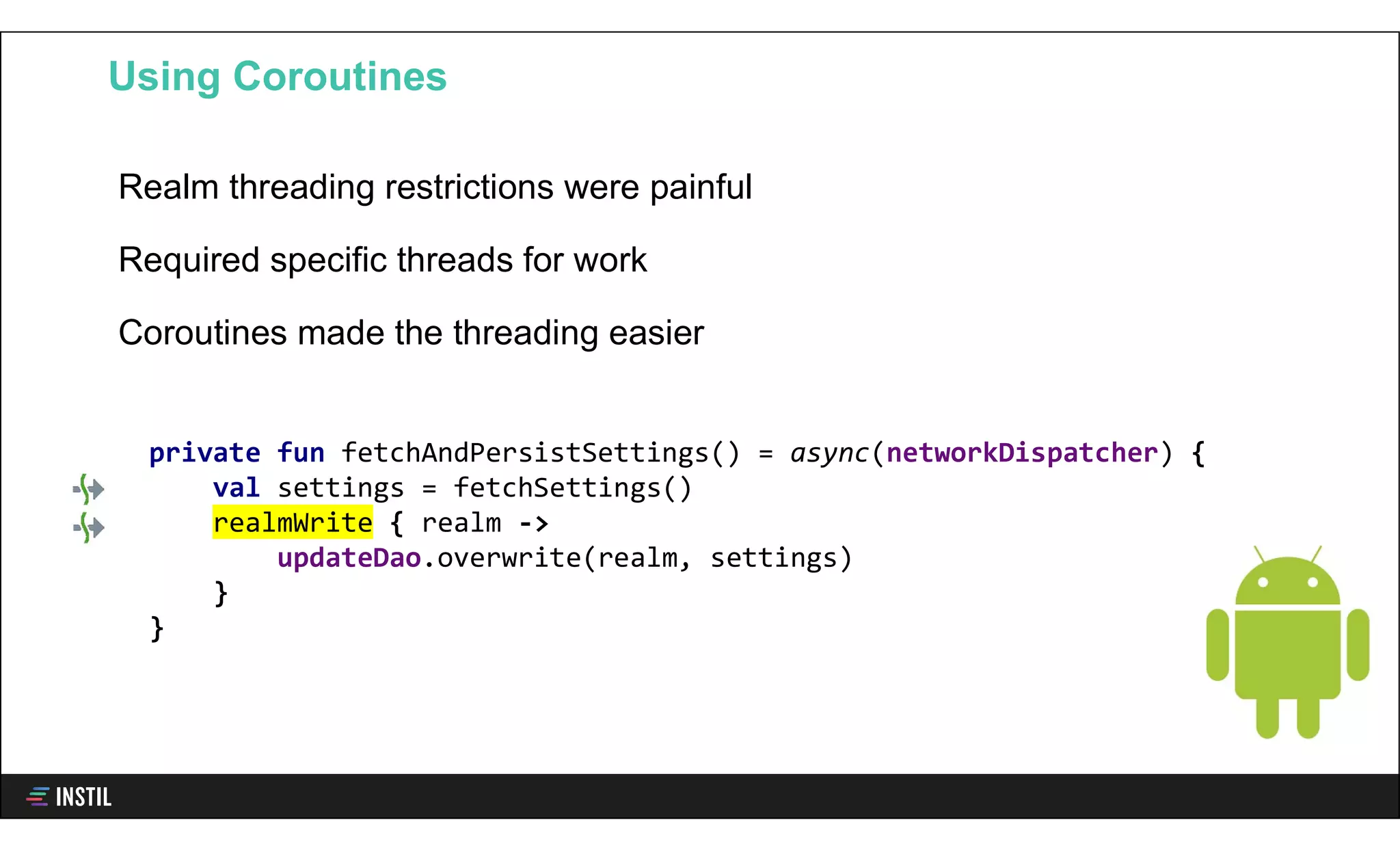 Realm threading restrictions were painful
Required specific threads for work
Coroutines made the threading easier
Using Coroutines
private fun fetchAndPersistSettings() = async(networkDispatcher) {
val settings = fetchSettings()
realmWrite { realm ->
updateDao.overwrite(realm, settings)
}
}
 