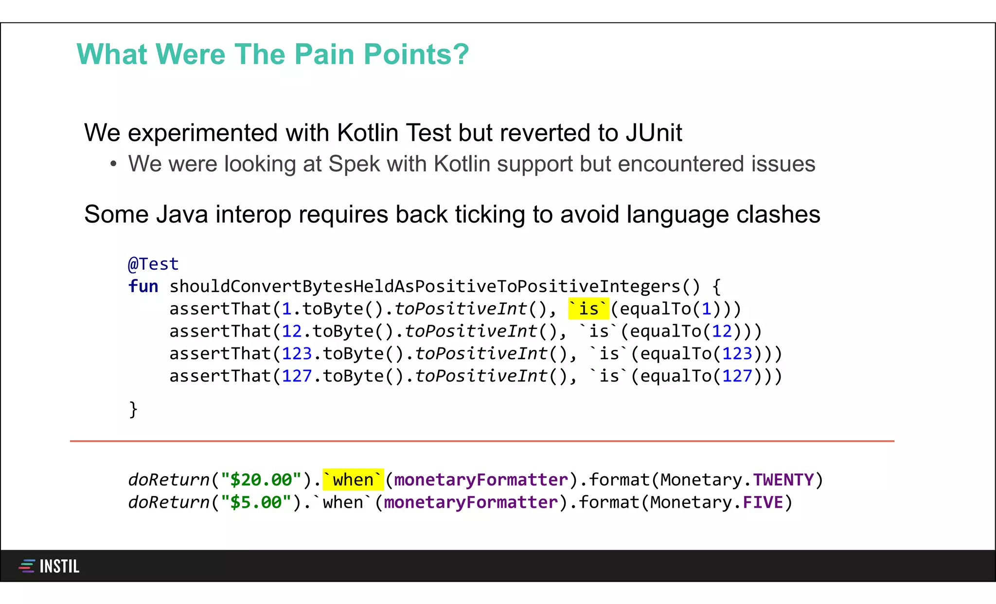 We experimented with Kotlin Test but reverted to JUnit
• We were looking at Spek with Kotlin support but encountered issues
Some Java interop requires back ticking to avoid language clashes
What Were The Pain Points?
@Test
fun shouldConvertBytesHeldAsPositiveToPositiveIntegers() {
assertThat(1.toByte().toPositiveInt(), `is`(equalTo(1)))
assertThat(12.toByte().toPositiveInt(), `is`(equalTo(12)))
assertThat(123.toByte().toPositiveInt(), `is`(equalTo(123)))
assertThat(127.toByte().toPositiveInt(), `is`(equalTo(127)))
}
doReturn("$20.00").`when`(monetaryFormatter).format(Monetary.TWENTY)
doReturn("$5.00").`when`(monetaryFormatter).format(Monetary.FIVE)
 