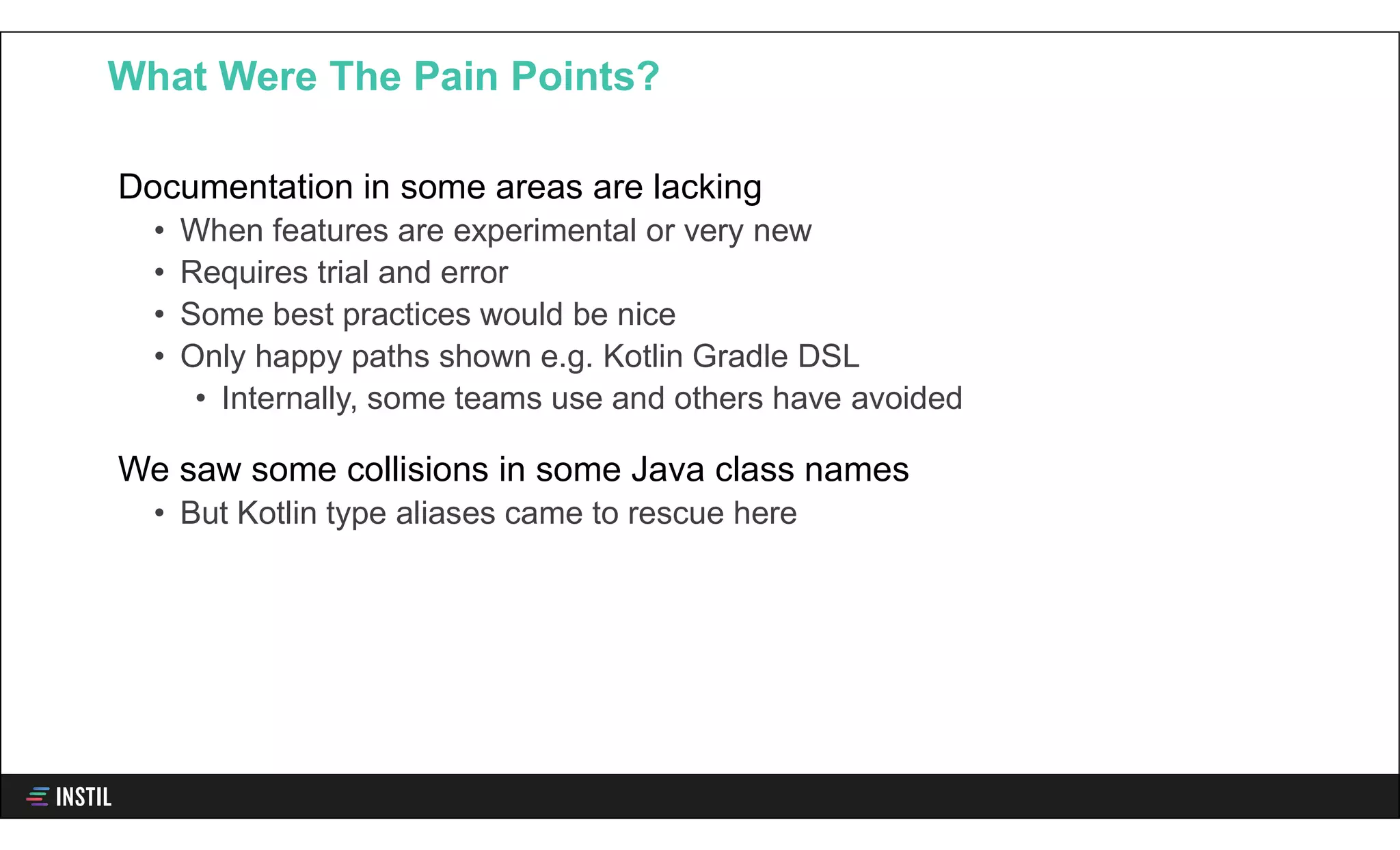 Documentation in some areas are lacking
• When features are experimental or very new
• Requires trial and error
• Some best practices would be nice
• Only happy paths shown e.g. Kotlin Gradle DSL
• Internally, some teams use and others have avoided
We saw some collisions in some Java class names
• But Kotlin type aliases came to rescue here
What Were The Pain Points?
 