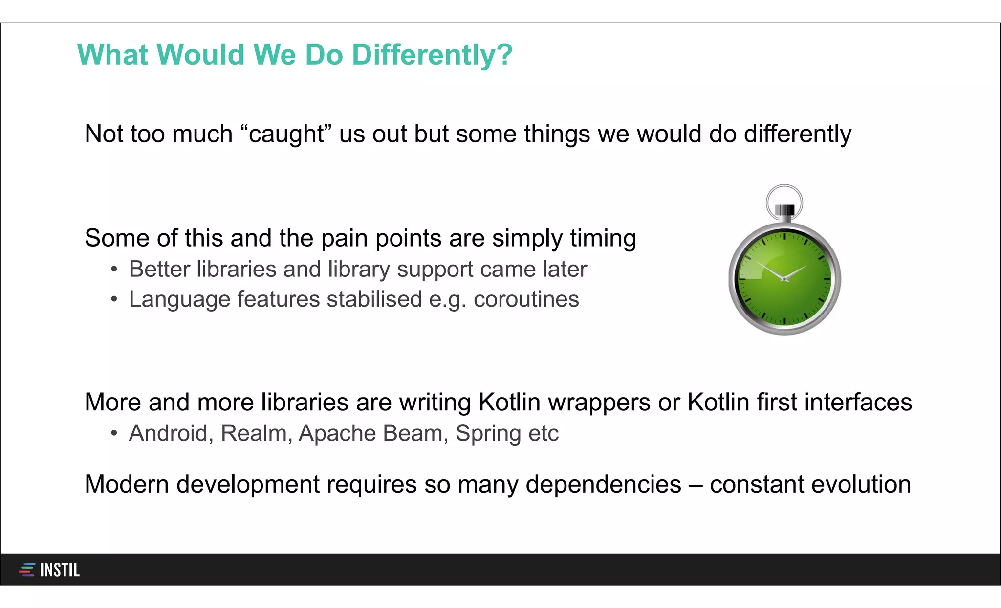 Not too much “caught” us out but some things we would do differently
Some of this and the pain points are simply timing
• Better libraries and library support came later
• Language features stabilised e.g. coroutines
More and more libraries are writing Kotlin wrappers or Kotlin first interfaces
• Android, Realm, Apache Beam, Spring etc
Modern development requires so many dependencies – constant evolution
What Would We Do Differently?
 