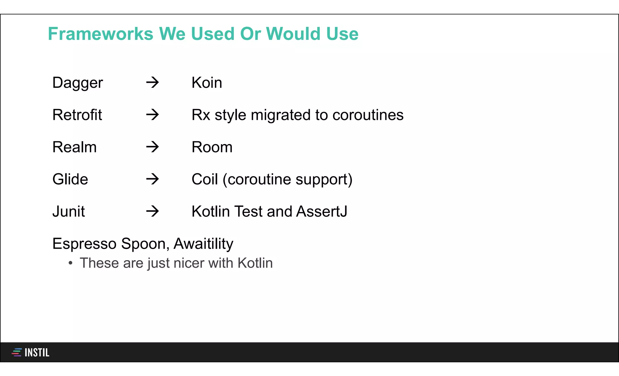 Dagger  Koin
Retrofit  Rx style migrated to coroutines
Realm  Room
Glide  Coil (coroutine support)
Junit  Kotlin Test and AssertJ
Espresso Spoon, Awaitility
• These are just nicer with Kotlin
Frameworks We Used Or Would Use
 