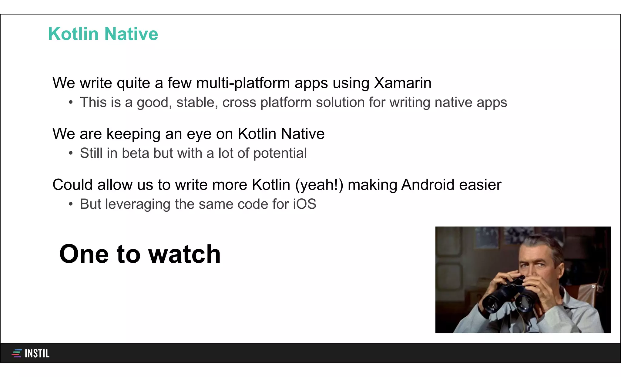 We write quite a few multi-platform apps using Xamarin
• This is a good, stable, cross platform solution for writing native apps
We are keeping an eye on Kotlin Native
• Still in beta but with a lot of potential
Could allow us to write more Kotlin (yeah!) making Android easier
• But leveraging the same code for iOS
Kotlin Native
One to watch
 