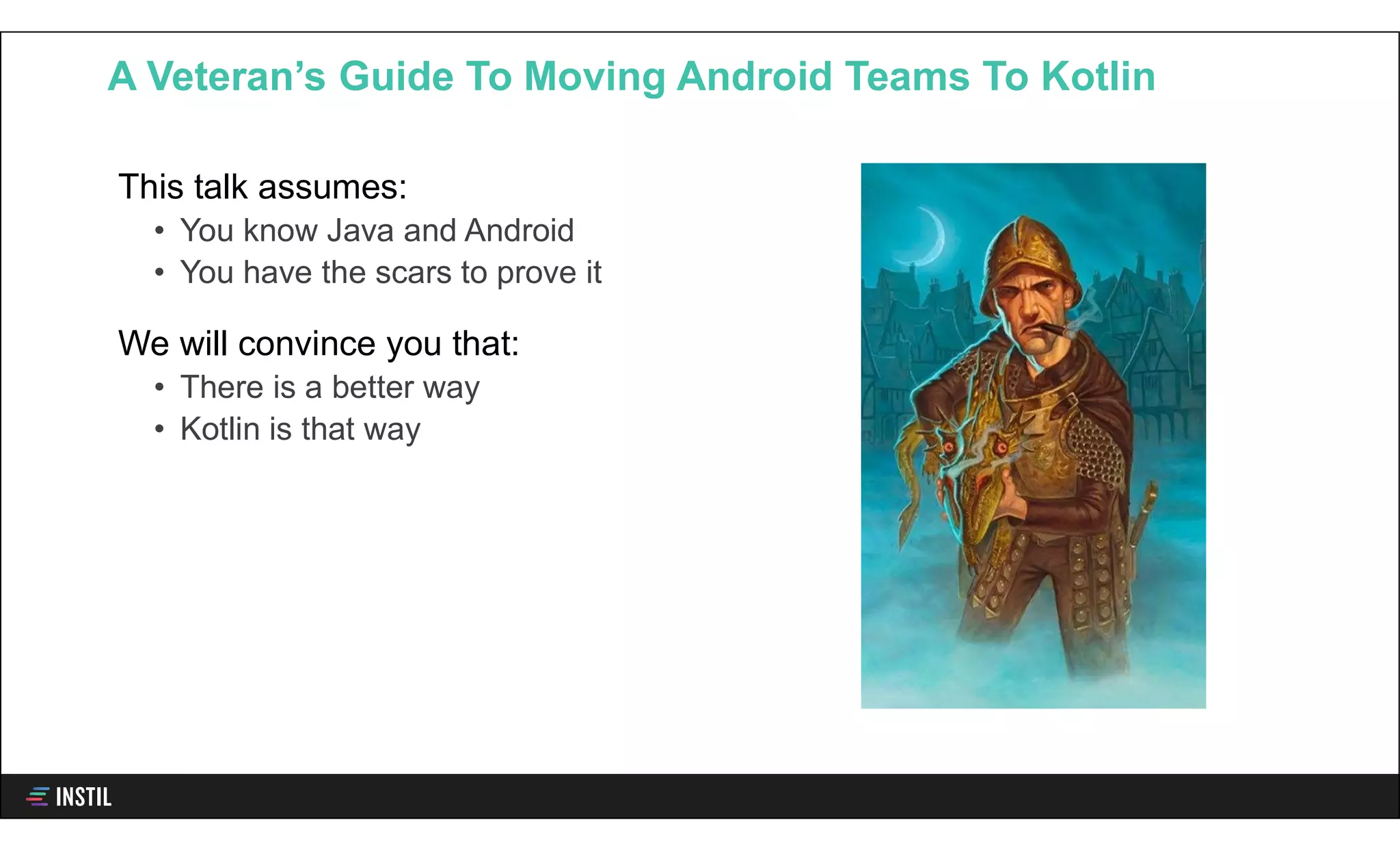 This talk assumes:
• You know Java and Android
• You have the scars to prove it
We will convince you that:
• There is a better way
• Kotlin is that way
A Veteran’s Guide To Moving Android Teams To Kotlin
 