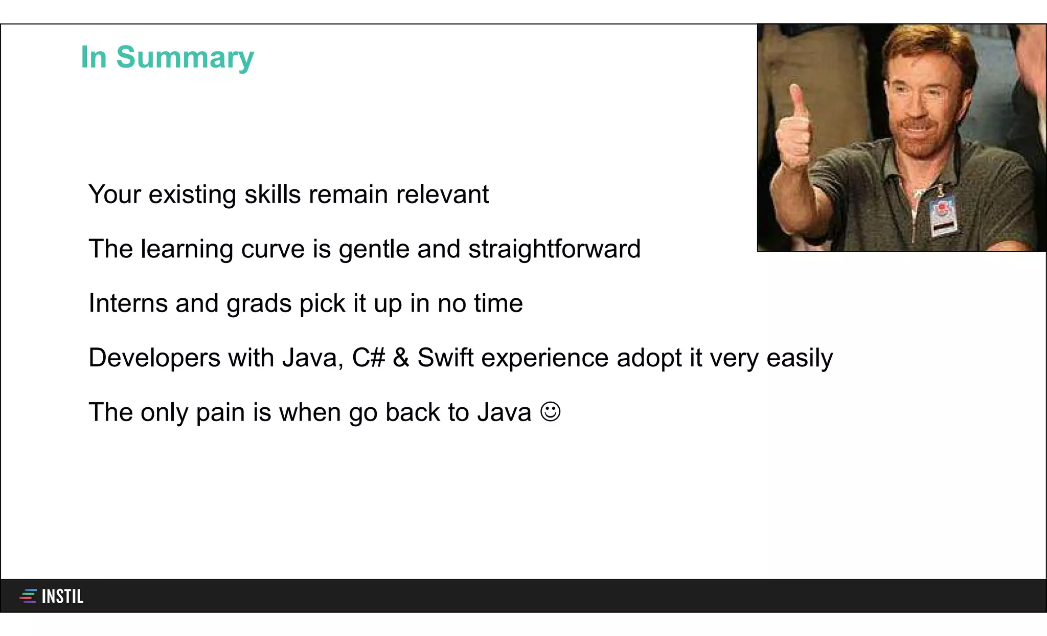 Your existing skills remain relevant
The learning curve is gentle and straightforward
Interns and grads pick it up in no time
Developers with Java, C# & Swift experience adopt it very easily
The only pain is when go back to Java 
In Summary
 