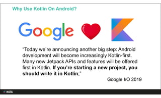 Why Use Kotlin On Android?
“Today we’re announcing another big step: Android
development will become increasingly Kotlin-first.
Many new Jetpack APIs and features will be offered
first in Kotlin. If you’re starting a new project, you
should write it in Kotlin;”
Google I/O 2019
 