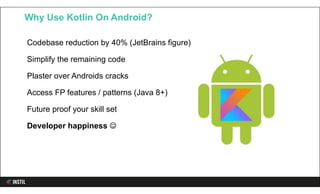 Codebase reduction by 40% (JetBrains figure)
Simplify the remaining code
Plaster over Androids cracks
Access FP features / patterns (Java 8+)
Future proof your skill set
Developer happiness 
Why Use Kotlin On Android?
 