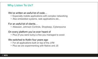 We’ve written an awful lot of code…
• Especially mobile applications with complex networking
• Also embedded systems, web applications etc...
For an awful lot of clients…
• Atlassian, Johnson Controls, Shopkeep, Cybersource
On every platform you’ve ever heard of
• Plus (if you were lucky) a few you managed to avoid
We switched to Kotlin four years ago
• For all applications built on top of the JVM
• Plus we are experimenting with Native and JS
Why Listen To Us?
 