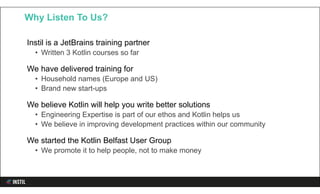Instil is a JetBrains training partner
• Written 3 Kotlin courses so far
We have delivered training for
• Household names (Europe and US)
• Brand new start-ups
We believe Kotlin will help you write better solutions
• Engineering Expertise is part of our ethos and Kotlin helps us
• We believe in improving development practices within our community
We started the Kotlin Belfast User Group
• We promote it to help people, not to make money
Why Listen To Us?
 
