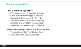 Prior to Kotlin we had written:
• iOS mobile apps in Objective-C and Swift
• Cross-platform mobile apps in Xamarin
• Standard desktop apps in C / C++ / C#
• Web applications in just about everything
• JEE in all its incarnations (including EJB)
• Spring from the earliest days to WebFlux
We were tendering for some major Android jobs
• The developers didn’t want to use Java
• They really didn’t want to use Java
What Motivated Us?
 