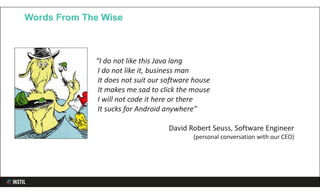 Words From The Wise
“I do not like this Java lang
I do not like it, business man
It does not suit our software house
It makes me sad to click the mouse
I will not code it here or there
It sucks for Android anywhere”
David Robert Seuss, Software Engineer
(personal conversation with our CEO)
 