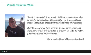 Words from the Wise
“Making the switch from Java to Kotlin was easy - being able
to use the same tools and libraries that we knew and loved
meant that we felt productive in Kotlin almost immediately.
Over time, our code then became simpler, more stable and
more performant as we started to experiment with the Kotlin
functional toolkit and coroutines.”
Chris van Es, Head of Engineering, Instil
 