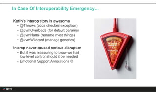 Kotlin’s interop story is awesome
• @Throws (adds checked exception)
• @JvmOverloads (for default params)
• @JvmName (rename most things)
• @JvmWildcard (manage generics)
Interop never caused serious disruption
• But it was reassuring to know we had
low level control should it be needed
• Emotional Support Annotations 
In Case Of Interoperability Emergency…
 