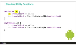 leftSwipe.let {
it.translationX += delta
it.translationX = limitInDistance(it.translationX)
}
rightSwipe.let {
it.translationX += delta
it.translationX = limitInDistance(it.translationX)
}
Standard Utility Functions
 