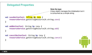 val saveButtonText: String by lazy {
resourceService.getStringResource(R.string.save)
}
val addButtonText: String by lazy {
resourceService.getStringResource(R.string.add)
}
val cancelButtonText: String by lazy {
resourceService.getStringResource(R.string.cancel)
}
Delegated Properties
Note the type
A lazy object manages the initialisation but it
is consumed as a simple string
 