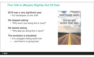 2018 was a very significant year
• For developers on the JVM
We stopped asking:
• “Why aren’t you doing this in Java?”
We started asking:
• “Why are you doing this in Java?”
The revolution is actualised
• It’s a polyglot coding world now
• …and there’s no going back
This Talk Is (Maybe) Slightly Out Of Date
 