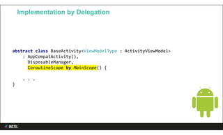 abstract class BaseActivity<ViewModelType : ActivityViewModel>
: AppCompatActivity(),
DisposableManager,
CoroutineScope by MainScope() {
. . .
}
Implementation by Delegation
 