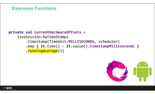 private val currentHardwareOffsets =
liveSession.hwTimeStamps
.timestamp(TimeUnit.MILLISECONDS, scheduler)
.map { it.time() - it.value().timestampMilliseconds }
.runningAverage(5)
Extension Functions
 