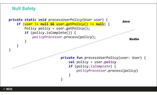 Null Safety
private fun processUserPolicy(user: User) {
val policy = user.policy
if (policy.isComplete) {
policyProcessor.process(policy)
}
}
private static void processUserPolicy(User user) {
if (user != null && user.getPolicy() != null) {
Policy policy = user.getPolicy();
if (policy.isComplete()) {
policyProcessor.process(policy);
}
}
}
Java
Kotlin
 